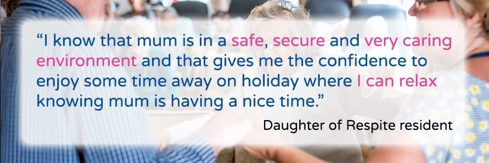 I know that mum is in a safe, secure and very caring environment and that gives me the confidence to enjoy some time away on holiday where I can relax knowing mum is having a nice time. Daughter of Respite resident